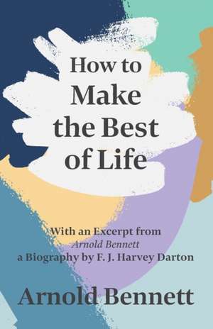 How to Make the Best of Life - With an Excerpt from Arnold Bennett by F. J. Harvey Darton de Arnold Bennett