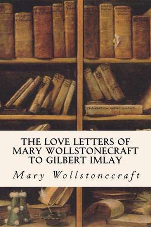 The Love Letters of Mary Wollstonecraft to Gilbert Imlay de Mary Wollstonecraft