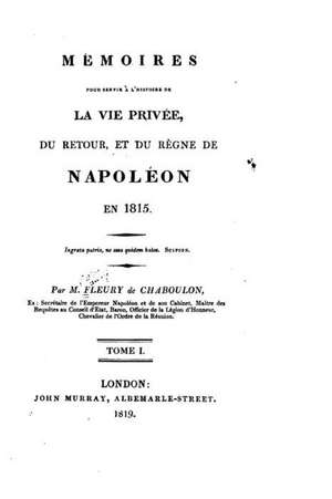 Memoires Pour Servir A L'Histoire de La Vie Privee, Du Retour Et Du Regne de Napoleon En 1815 - Tome I de M. Fleury De Chaboulon