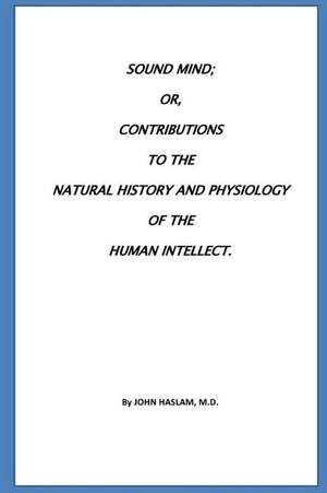 Sound Mind Or, Contributions to the Natural History and Physiology of the Human de John Haslam