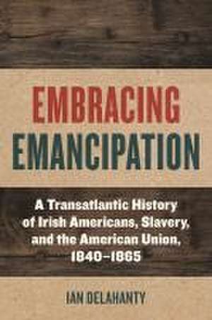 Embracing Emancipation – A Transatlantic History of Irish Americans, Slavery, and the American Union, 1840–1865 de Ian Delahanty