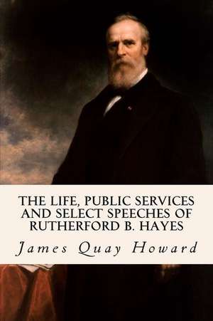 The Life, Public Services and Select Speeches of Rutherford B. Hayes de James Quay Howard