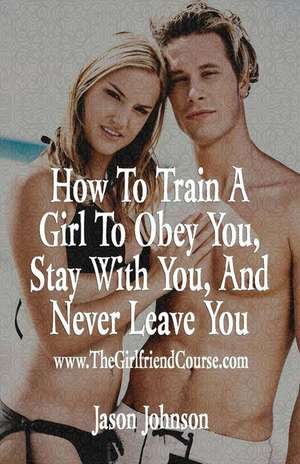 How to Train a Girl to Obey You, Stay with You, and Never Leave You de Jason Johnson