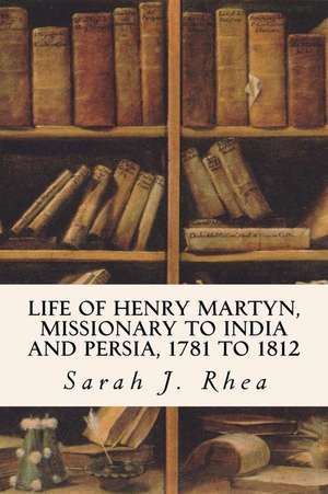 Life of Henry Martyn, Missionary to India and Persia, 1781 to 1812 de Sarah J. Rhea