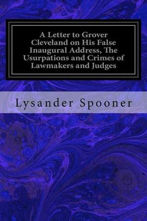 A Letter to Grover Cleveland on His False Inaugural Address, the Usurpations and Crimes of Lawmakers and Judges de Lysander Spooner