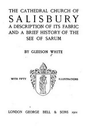 The Cathedral Church of Salisbury, a Description of Its Fabric and a Brief History of the See of the See of Sarum de Gleeson White