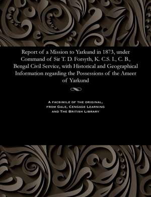 Report of a Mission to Yarkund in 1873, Under Command of Sir T. D. Forsyth, K. C.S. I., C. B., Bengal Civil Service, with Historical and Geographical de Various