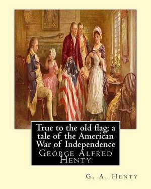 True to the Old Flag; A Tale of the American War of Independence, by G. A. Henty de G. a. Henty