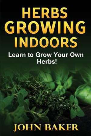 Herbs Growing Indoors - Learn to Grow Your Own Herbs! de John Baker