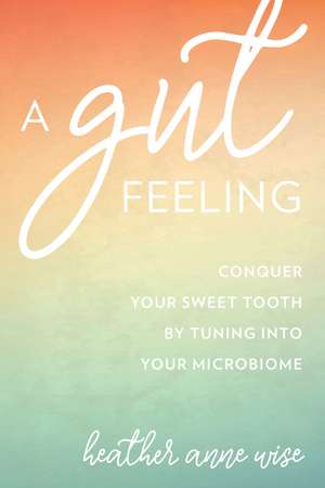 A Gut Feeling: Conquer Your Sweet Tooth by Tuning Into Your Microbiome de Heather Anne Wise