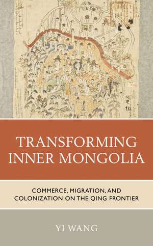 Transforming Inner Mongolia: Commerce, Migration, and Colonization on the Qing Frontier de Yi Wang