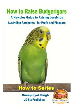 How to Raise Budgerigars - A Newbie's Guide to Raising Lovebirds - Australian Parakeets - For Profit and Pleasure de Dueep Jyot Singh