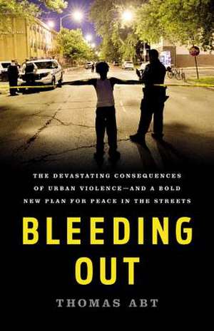 Bleeding Out: The Devastating Consequences of Urban Violence--and a Bold New Plan for Peace in the Streets de Thomas Abt