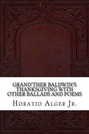 Grand'ther Baldwin's Thanksgiving with Other Ballads and Poems de Horatio Alger Jr