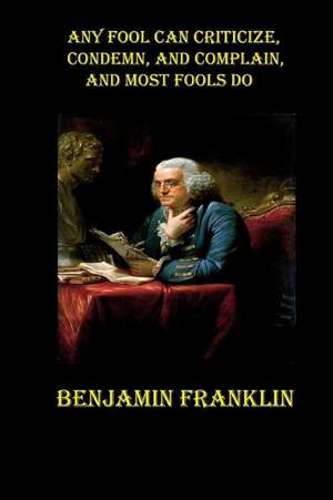 Any Fool Can Criticize, Condemn, and Complain, and Most Fools Do de Benjamin Franklin