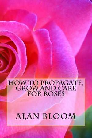 How to Propagate, Grow and Care for Roses de Alan Bloom