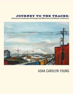 Journey to the Tracks: Industrial Landscape Paintings and Sketches of Oakland, California Volume 1 de Asha Carolyn Young