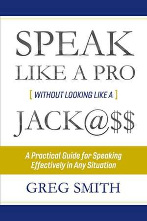 Speak Like a Pro Without Looking Like a Jack@$$: A Practical Guide for Speaking Effectively in Any Situation Volume 1 de Greg Smith