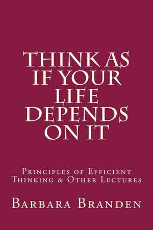 Think as if Your Life Depends on It: Principles of Efficient Thinking and Other Lectures de Barbara Branden