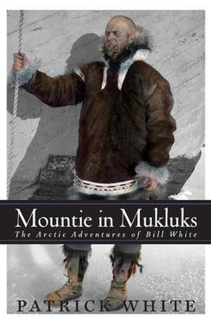 Mountie in MukLuks: The Arctic Adventures of Bill White de Patrick White