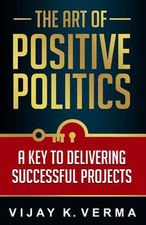 The Art of Positive Politics: A Key to Delivering Successful Projects de Vijay K. Verma