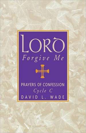 Lord Forgive Me: Prayers of Confession Cycle C de David L. Wade