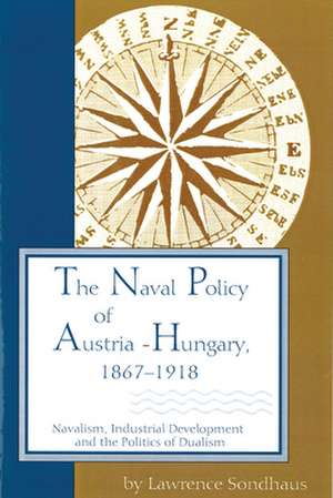 The Naval Policy of Austria-Hungary, 1867-1918: Navalism, Industrial Development, and the Politics of Dualism de Lawrence Sondhaus