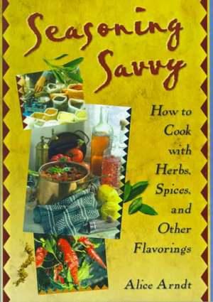 Seasoning Savvy: How to Cook with Herbs, Spices, and Other Flavorings de Alice Arndt