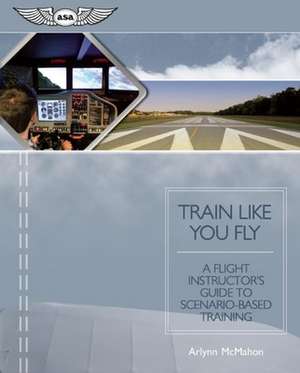 Train Like You Fly: A Flight Instructor's Guide to Scenario-Based Training de Arlynn McMahon