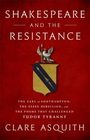 Shakespeare and the Resistance: The Earl of Southampton, the Essex Rebellion, and the Poems that Challenged Tudor Tyranny de Clare Asquith