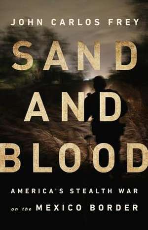 Sand and Blood: America's Stealth War on the Mexico Border de John Carlos Frey