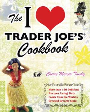 The I Love Trader Joe's Cookbook: More Than 150 Delicious Recipes Using Only Foods from the World's Greatest Grocery Store de Cherie Mercer Twohy