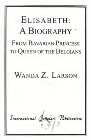 Elisabeth: A Biography: From Bavarian Princess to Queen of the Belgians de Wanda Z. Larson