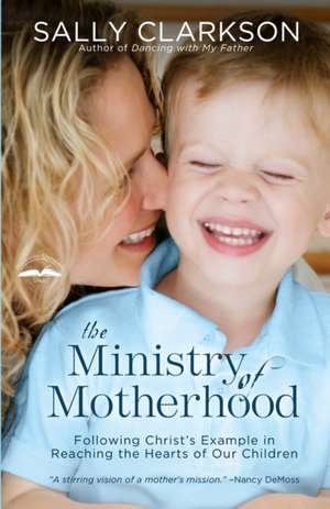 The Ministry of Motherhood: Following Christ's Example in Reaching the Hearts of Our Children de Sally Clarkson