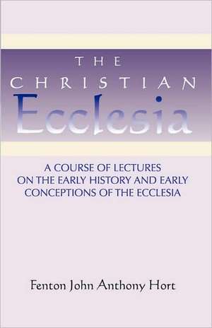 Christian Ecclesia: A Course of Lectures on the Early History and Early Conceptions of the Ecclesia and Four Sermons de Fenton John Anthony Hort