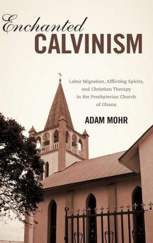 Enchanted Calvinism – Labor Migration, Afflicting Spirits, and Christian Therapy in the Presbyterian Church of Ghana de Adam Mohr