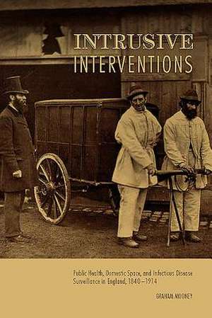 Intrusive Interventions – Public Health, Domestic Space, and Infectious Disease Surveillance in England, 1840–1914 de Graham Mooney