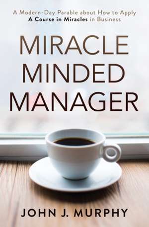 Miracle Minded Manager: A Modern-Day Parable about How to Apply a Course in Miracles in Business de John Murphy