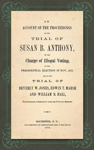 An Account of the Proceedings in the Trial of Susan B. Anthony, on the Charge of Illegal Voting, at the Presidential Election in Nov., 1872. and on the Trial of Beverly W. Jones, Edwin T. Marsh and William B. Hall, the Inspectors of Election by whom her V de Susan B. Anthony