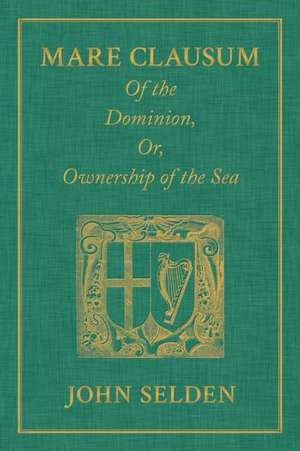 Mare Clausum. of the Dominion, Or, Ownership of the Sea. Two Books: In the First, Is Shew'd That the Sea, by the Law of Nature, or Nations, Is Not Com de John Selden