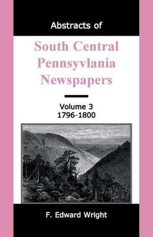 Abstracts of South Central Pennsylvania Newspapers, Volume 3, 1796-1800 de F. Edward Wright