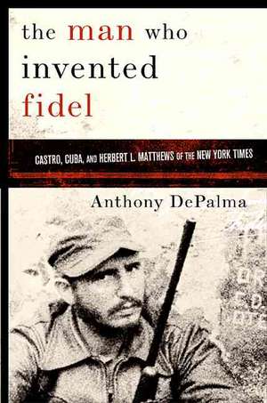 The Man Who Invented Fidel: Herbert L. Matthews of The New York Times and the Creation of Castro's Cuba de Anthony DePalma