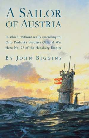 A Sailor of Austria: In Which, Without Really Intending to, Otto Prohaska Becomes Official War Hero No. 27 of the Habsburg Empire de John Biggins