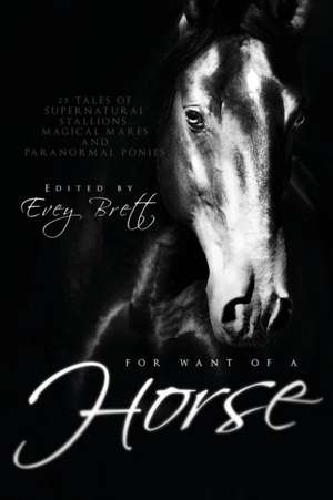 For Want of a Horse: Twenty-Three Tales of Supernatural Stallions, Magical Mares, and Paranormal Ponies de Evey Brett