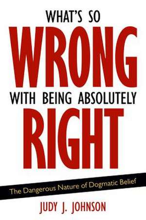 What's So Wrong with Being Absolutely Right: The Dangerous Nature of Dogmatic Belief de Judy J. Johnson