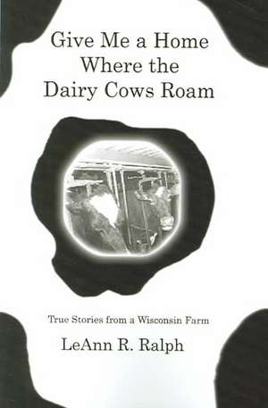 Give Me a Home Where the Dairy Cows Roam: True Stories from a Wisconsin Farm de Leann R. Ralph