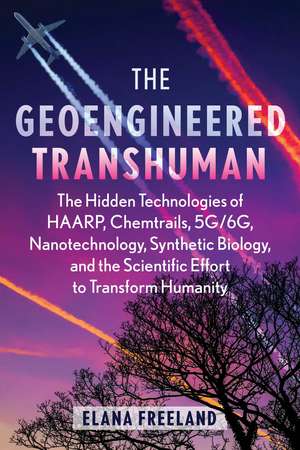 The Geoengineered Transhuman: The Hidden Technologies of HAARP, Chemtrails, 5G/6G, Nanotechnology, Synthetic Biology, and the Scientific Effort to Transform Humanity de Elana Freeland