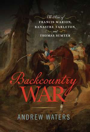 Backcountry War: The Rise of Francis Marion, Banastre Tarleton, and Thomas Sumter de Andrew Waters