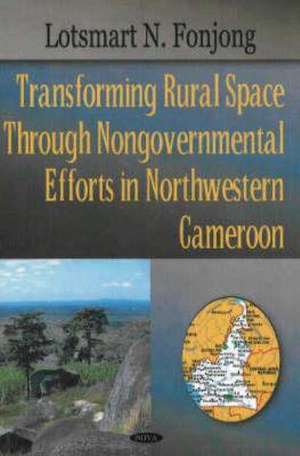 Transforming Rural Space Through Nongovernmental Efforts in Northwestern Cameroon de Lotsmart N. Fonjong