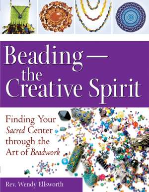 Beading - The Creative Spirit: Finding Your Sacred Center Through the Art of Beadwork de Wendy Ellsworth